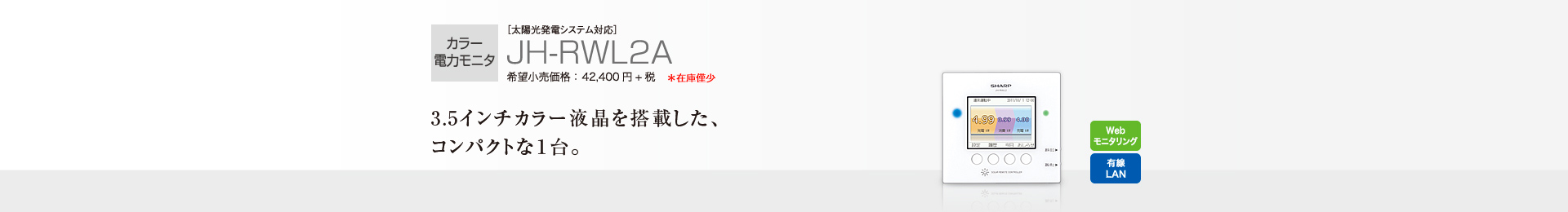 カラー電力モニタ ［太陽光発電システム対応］JH-RWL2A 希望小売価格 42,400円＋税  3.5インチカラー液晶を搭載した、コンパクトな1台。