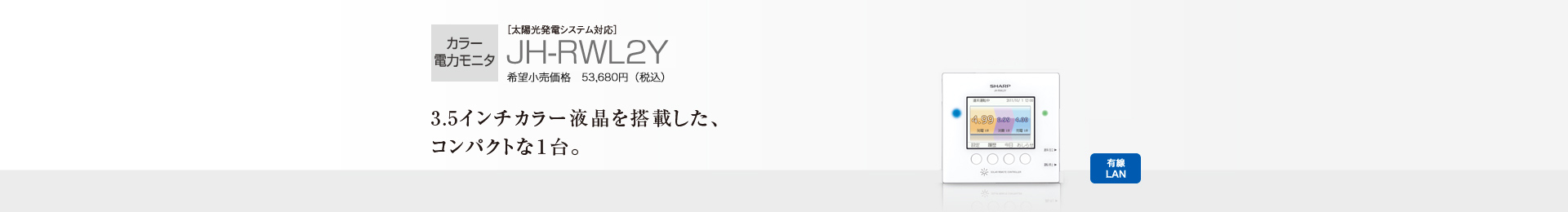 カラー電力モニタ ［太陽光発電システム対応］JH-RWL2Y 希望小売価格 53,680円（税込）  3.5インチカラー液晶を搭載した、コンパクトな1台。