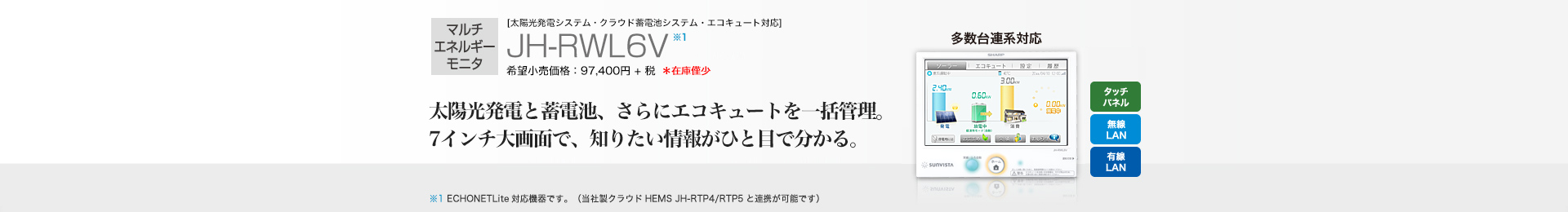マルチエネルギーモニタ [太陽光発電システム・クラウド蓄電池システム・エコキュート対応]　JH-RWL6V 希望小売価格 107,140円(税抜 97,400円) 太陽光発電と蓄電池、さらにエコキュートを一括管理。7インチ大画面で、知りたい情報がひと目で分かる。
