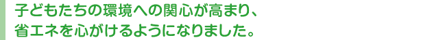 子どもたちの環境への関心が高まり、省エネを心がけるようになりました。