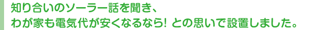 知り合いのソーラー話を聞き、わが家も電気代が安くなるなら！ との思いで設置しました。