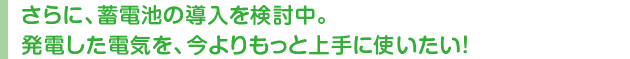 さらに、蓄電池の導入を検討中。発電した電気を、今よりもっと上手に使いたい！
