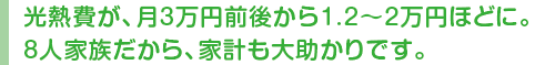 光熱費が、月3万円前後から1.2〜2万円ほどに。8人家族だから、家計も大助かりです。