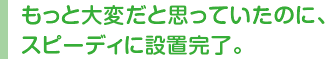 もっと大変だと思っていたのに、スピーディに設置完了。