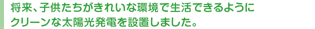 将来、子供たちがきれいな環境で生活できるようにクリーンな太陽光発電を設置しました。