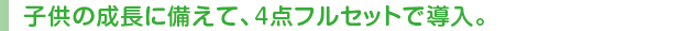 子供の成長に備えて、4点フルセットで導入。