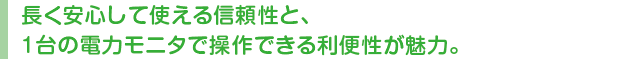 長く安心して使える信頼性と、1台の電力モニタで操作できる利便性が魅力。