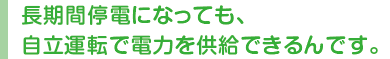 長期間停電になっても、自立運転で電力を供給できるんです。