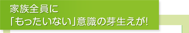 家族全員に「もったいない」意識の芽生えが！