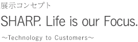 展示コンセプトSHARP. Life is our Focus. 
 Tecnology to Customaers