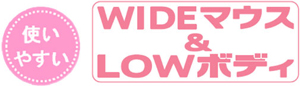 使いやすい　WIDEマウス&LOWボディ