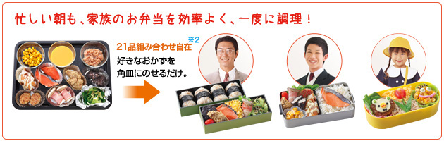 忙しい朝も、家族のお弁当を効率よく、一度に調理！ 21品組合せ自在※2好きなおかずを角皿にのせるだけ。