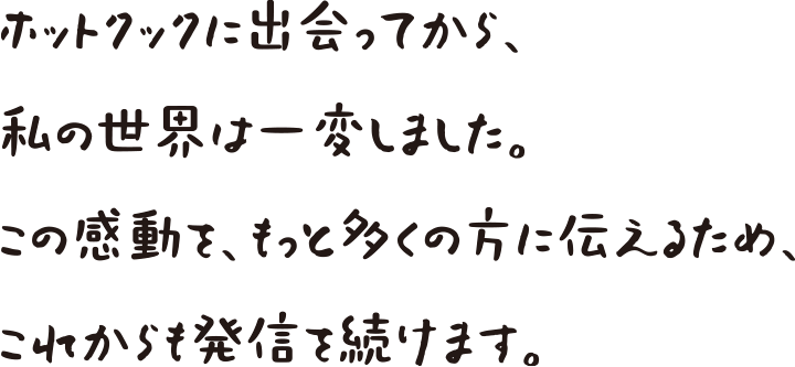 ホットクックに出会ってから私の世界は一変しました。この感動をもっと多くの方に伝えるため、これからも発信を続けます。