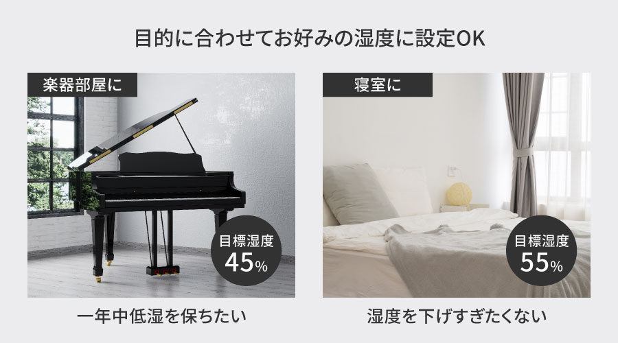 ⼀年中低い湿度を保ちたい楽器部屋では⽬標湿度を45％に設定。湿度を下げすぎたくない寝室では⽬標湿度を55％の設定するなど⽬的に合わせてお好みの湿度に設定することが可能です。