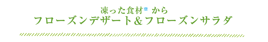  凍った食材※2 からフローズンデザート＆フローズンサラダ