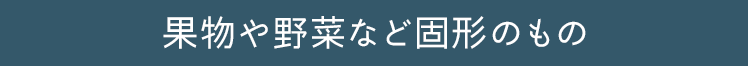 果物の野菜など固形のもの