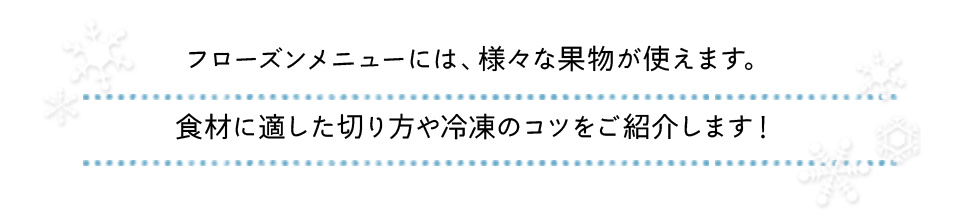 フローズンメニューには、様々な果物や野菜が使えます。食材に適した切り方や冷凍のコツをご紹介します！
