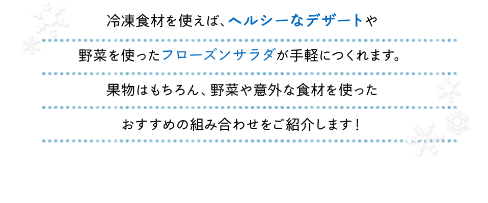 冷凍食材を使えば、ヘルシーなデザートや野菜を使ったフローズンサラダが手軽につくれます。果物はもちろん、野菜や意外な食材を使ったおすすめの組み合わせをご紹介します！どの食材も、お好みの割合でお楽しみください♬