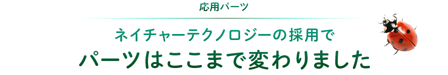 応用パーツ：ネイチャーテクノロジーの採用でパーツはここまで変わりました