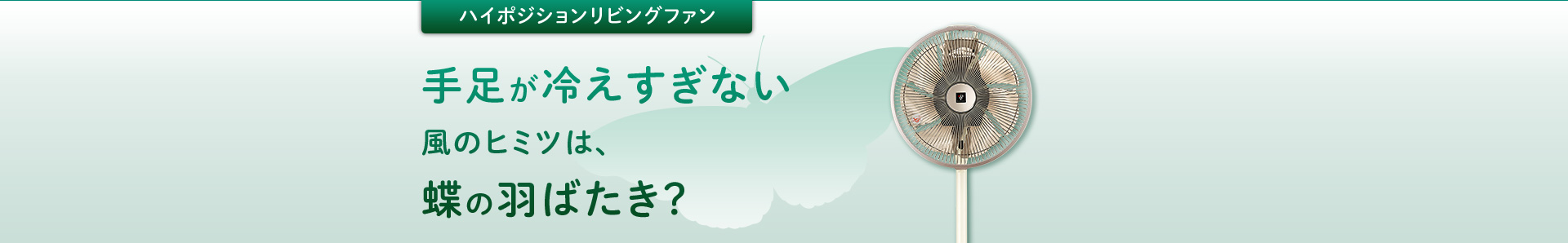 ハイポジションリビングファン：手足が冷えすぎない風のヒミツは、蝶の羽ばたき？