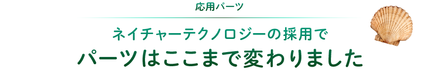 応用パーツ：ネイチャーテクノロジーの採用でパーツはここまで変わりました