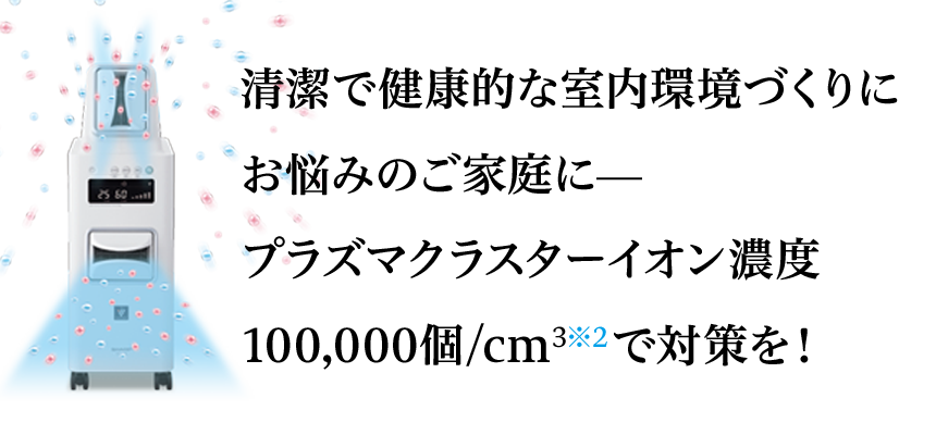 清潔で健康的な室内環境づくりにお悩みのご家庭に。プラズマクラスターイオン濃度100,000個/cm&sup3;で対策を！