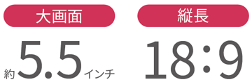 大画面 約5.5インチ／縦長 18：9