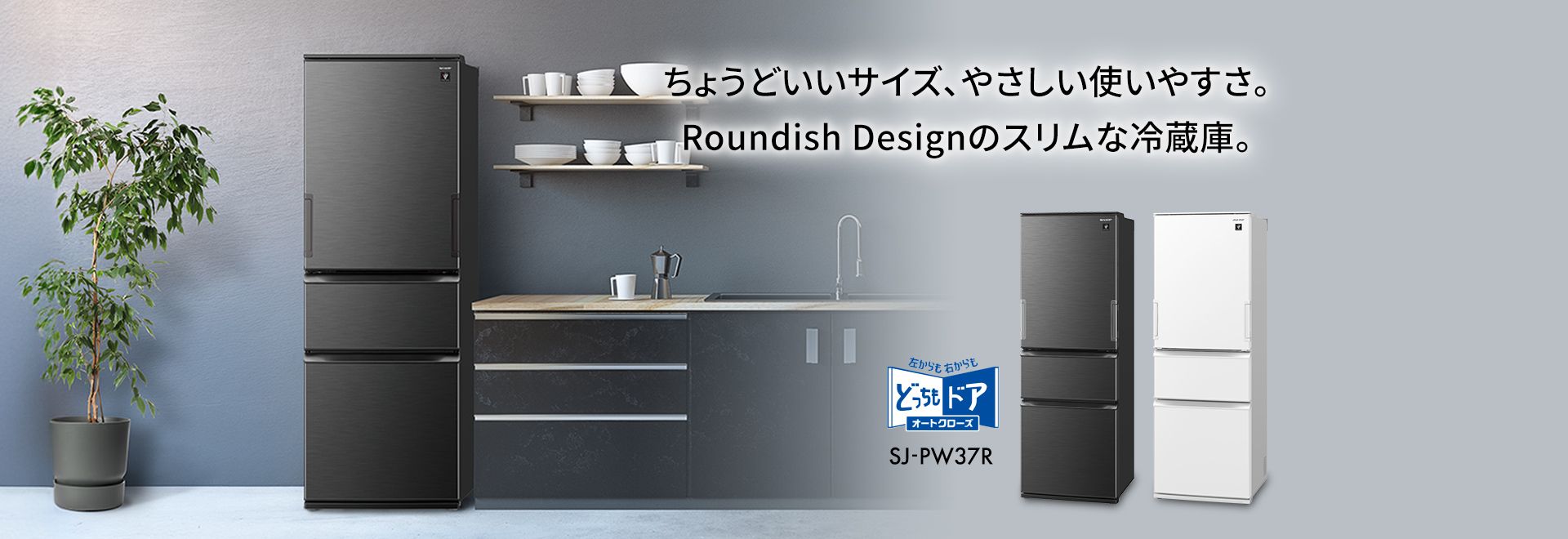 ちょうどいいサイズ、やさしい使いやすさ。ラウンディッシュデザインのスリムな冷蔵庫。冷蔵庫SJ-PW37Rのページにリンクします