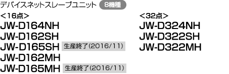 デバイスネットスレーブユニット（8機種）＜16点＞JW-D164NH、JW-D162SH、JW-D165SH 生産終了（2016/11）、JW-D162MH、JW-D165MH 生産終了（2016/11）＜32点＞JW-D324NH、JW-D322SH、JW-D322MH