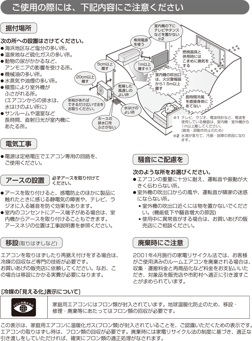 ≪ご使用の際には、下記内容にご注意ください≫【据付場所】次の所への設置はさけてください。● 海浜地区など塩分の多い所。● 温泉地など硫化ガスの多い所。● 動物の尿がかかるなど、アンモニアの影響を受ける所。● 機械油の多い所。● 水蒸気や油煙の多い所。● 積雪により室外機がふさがれる所。(エアコンからの排水は、水はけのよい所に)● サンルームや温室など長時間、直射日光が室内機にあたる所。【電気工事】● 電源は定格電圧でエアコン専用の回路を、ご使用ください。【アースの設置（必ずアースを取り付けてください。）】● アースを取り付けると、感電防止のほかに製品に触れたときに感じる静電気の障害や、テレビ、ラジオに入る雑音を防ぐ効果もあります。● 室内のコンセントにアース端子がある場合は、室内機からアースを取り付けることもできます。アースネジの位置は工事説明書を参照ください。【移設(取りはずしなど)】エアコンを取りはずしたり再据え付けをする場合は、冷媒の回収など専門の技術が必要です。お買いあげの販売店に依頼してください。なお、この場合は移設にかかる実費が必要になります。【騒音にご配慮を】次のような所をお選びください。● エアコンの重量に十分に耐え、運転音や振動が大きく伝わらない所。● 室外機の吹出口からの風や、運転音が隣家の迷惑にならない所。 ● 室外機の吹出口近くには物を置かないでください。(機能低下や騒音増大の原因) ● 使用中に異常音がする場合は、お買いあげの販売店にご相談ください。【廃棄時にご注意】2001年4月施行の家電リサイクル法では、お客様がご使用済みのルームエアコンを廃棄される場合は、収集・運搬料金と再商品化など料金をお支払いいただき、対象品を販売店や市町村へ適正に引き渡すことが求められています。[冷媒の｢見える化｣表示について]家庭用エアコンにはフロン類が封入されています。地球温暖化防止のため、移設・修理・廃棄等にあたってはフロン類の回収が必要です。この表示は、家庭用エアコンに温暖化ガス(フロン類)が封入されていることを、ご認識いただくための表示です。エアコンの取りはずし時は、フロン類の回収が必要です。廃棄時には家電リサイクル法の制度に基づき、適正な引き渡しをしていただければ、確実にフロン類の適正処理がなされます。