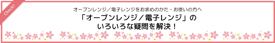 オーブンレンジ／電子レンジをお求めのかた、お使いの方へ　「オーブンレンジ／電子レンジ」のいろいろな疑問を解決！